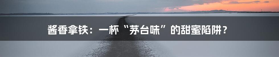 酱香拿铁:一杯“茅台味”的甜蜜陷阱?
