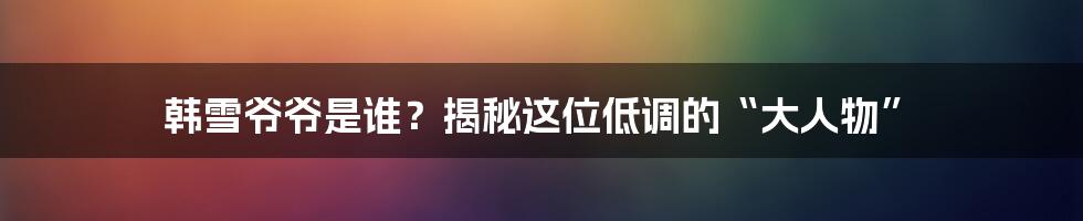 韩雪爷爷是谁?揭秘这位低调的“大人物”