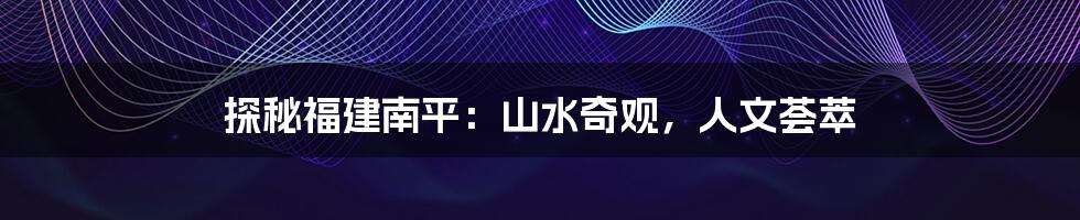 探秘福建南平：山水奇观，人文荟萃