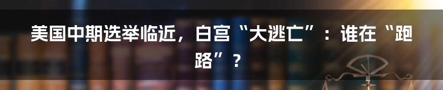 美国中期选举临近,白宫“大逃亡”:谁在“跑路”?