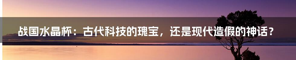 战国水晶杯:古代科技的瑰宝,还是现代造假的神话?