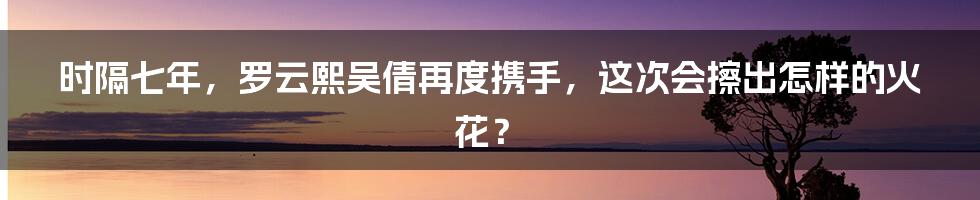 时隔七年,罗云熙吴倩再度携手,这次会擦出怎样的火花?