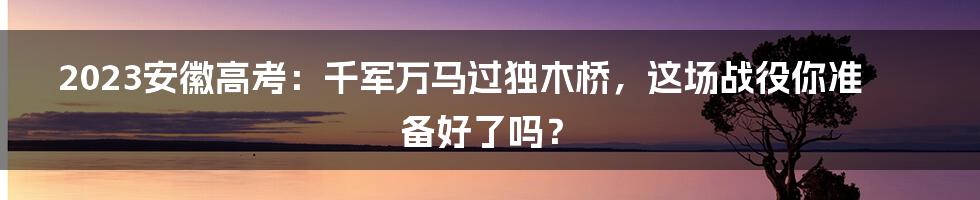 2023安徽高考:千军万马过独木桥,这场战役你准备好了吗?