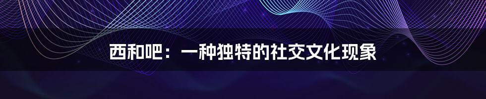西和吧:一种独特的社交文化现象