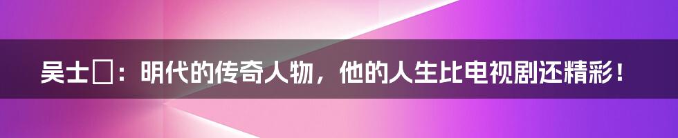 吴士鋋:明代的传奇人物,他的人生比电视剧还精彩!