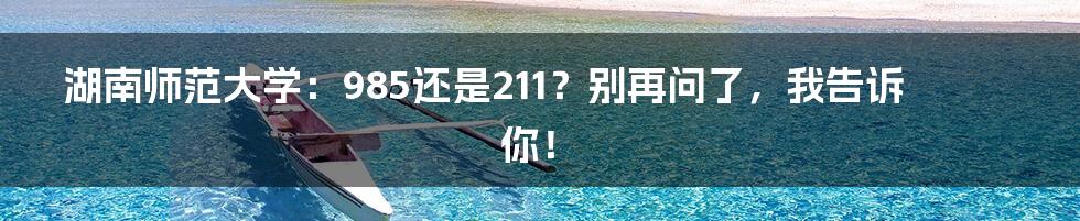 湖南师范大学:985还是211?别再问了,我告诉你!
