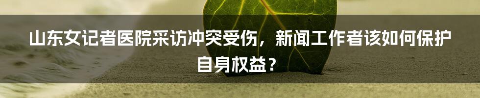 山东女记者医院采访冲突受伤,新闻工作者该如何保护自身权益?
