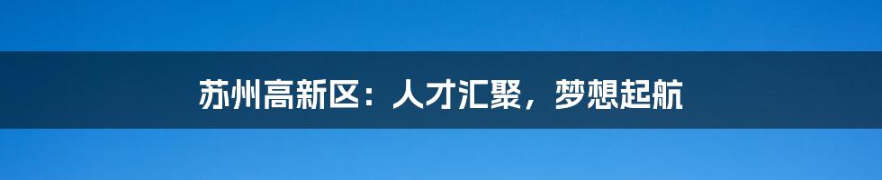 苏州高新区:人才汇聚,梦想起航