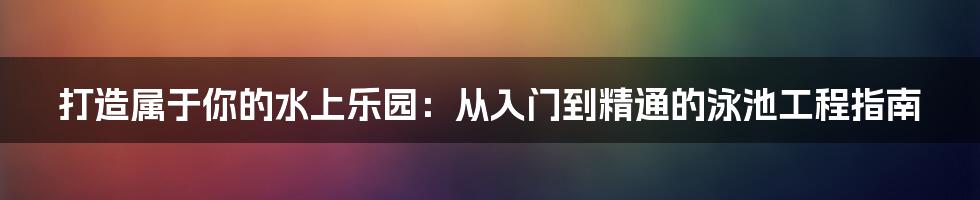 打造属于你的水上乐园:从入门到精通的泳池工程指南