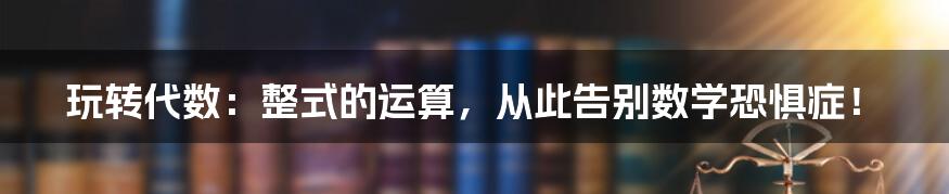 玩转代数:整式的运算,从此告别数学恐惧症!