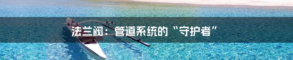 法兰阀:管道系统的“守护者”
