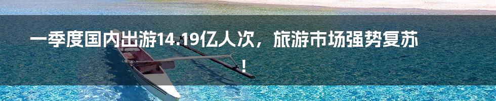 一季度国内出游14.19亿人次,旅游市场强势复苏!