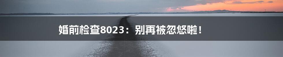 婚前检查8023:别再被忽悠啦!