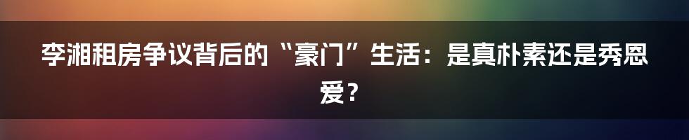 李湘租房争议背后的“豪门”生活：是真朴素还是秀恩爱？