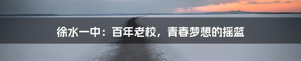 徐水一中：百年老校，青春梦想的摇篮