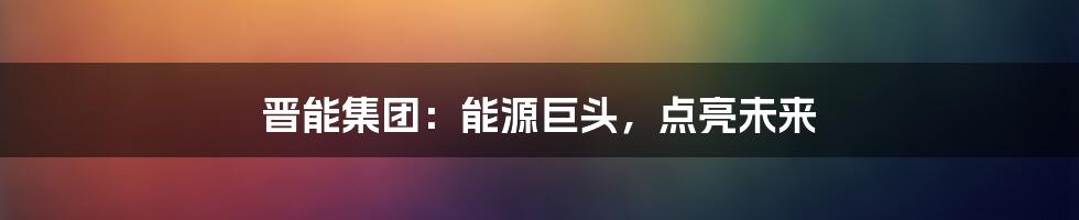晋能集团:能源巨头,点亮未来