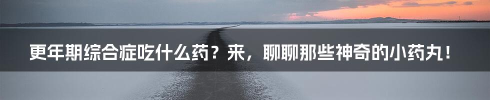 更年期综合症吃什么药?来,聊聊那些神奇的小药丸!