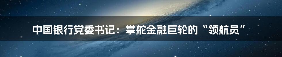 中国银行党委书记：掌舵金融巨轮的“领航员”