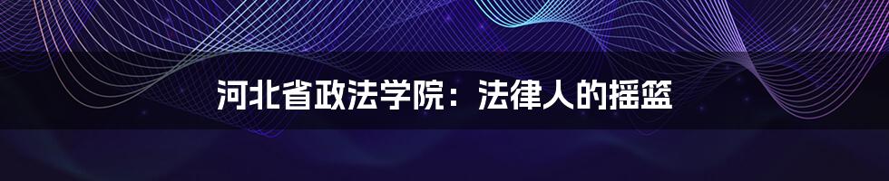 河北省政法学院：法律人的摇篮