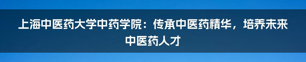 上海中医药大学中药学院:传承中医药精华,培养未来中医药人才