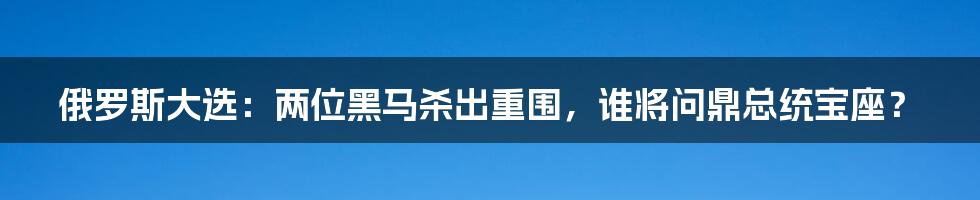 俄罗斯大选:两位黑马杀出重围,谁将问鼎总统宝座?