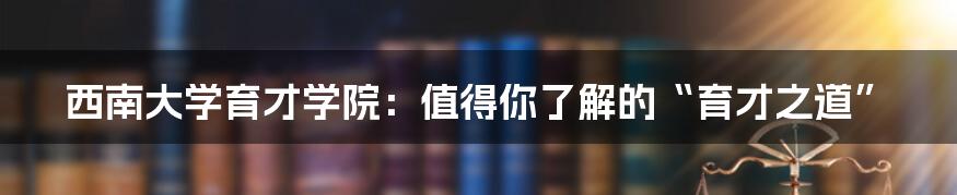 西南大学育才学院:值得你了解的“育才之道”