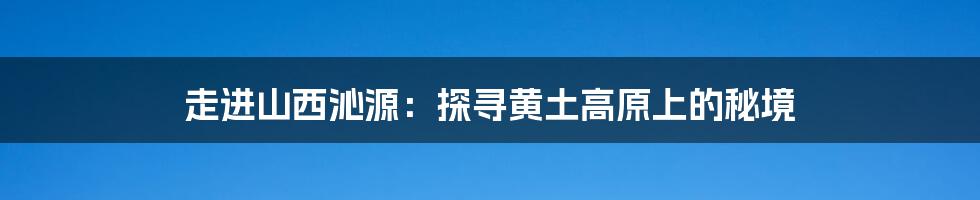 走进山西沁源:探寻黄土高原上的秘境