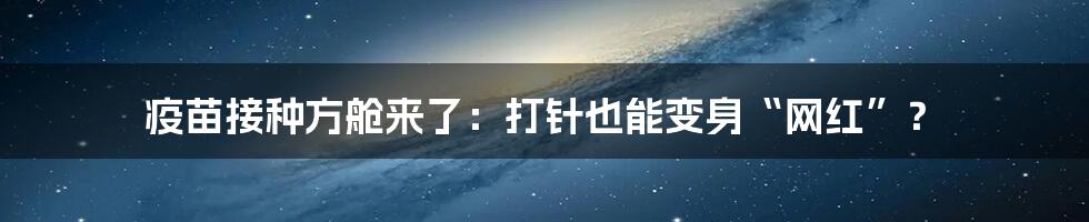 疫苗接种方舱来了:打针也能变身“网红”?