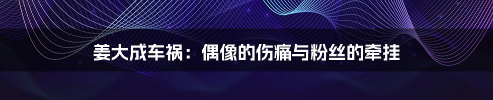 姜大成车祸:偶像的伤痛与粉丝的牵挂