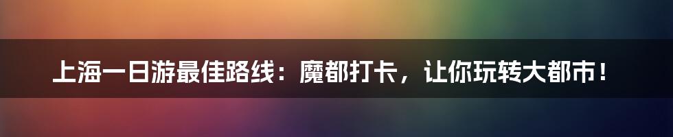 上海一日游最佳路线:魔都打卡,让你玩转大都市!