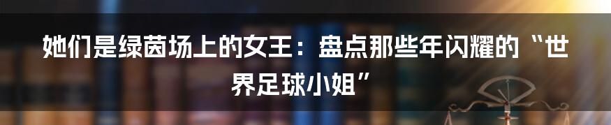 她们是绿茵场上的女王:盘点那些年闪耀的“世界足球小姐”