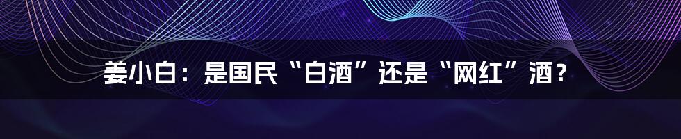 姜小白:是国民“白酒”还是“网红”酒?