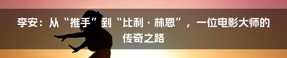 李安:从“推手”到“比利·林恩”,一位电影大师的传奇之路