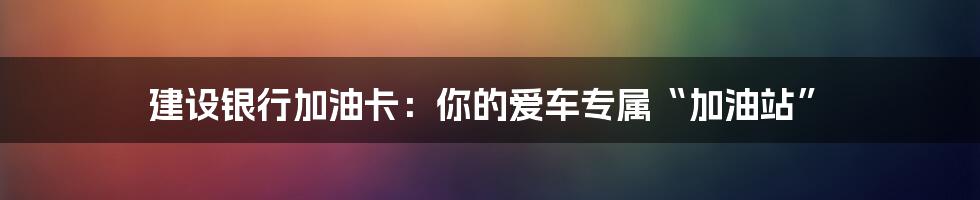 建设银行加油卡:你的爱车专属“加油站”