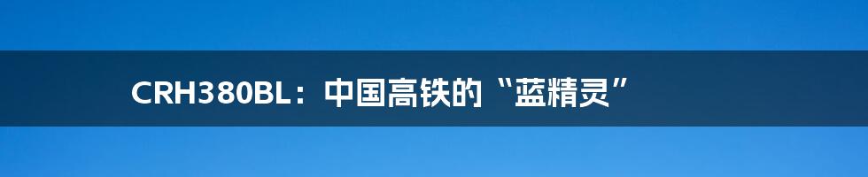 CRH380BL:中国高铁的“蓝精灵”