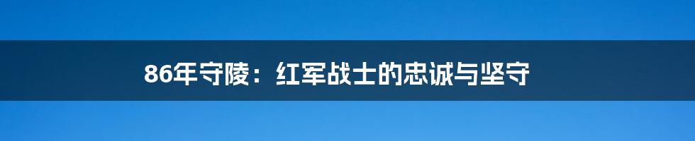 86年守陵:红军战士的忠诚与坚守