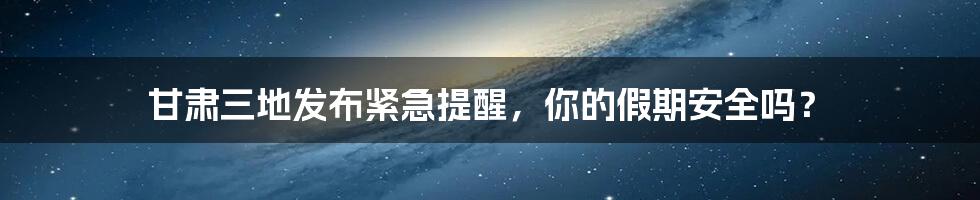 甘肃三地发布紧急提醒,你的假期安全吗?