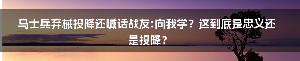 乌士兵弃械投降还喊话战友:向我学?这到底是忠义还是投降?