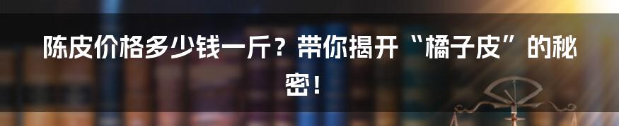 陈皮价格多少钱一斤?带你揭开“橘子皮”的秘密!