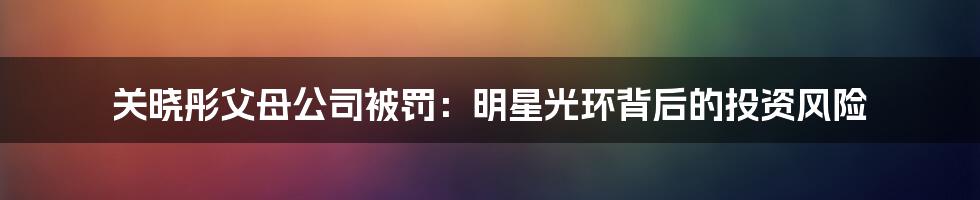 关晓彤父母公司被罚:明星光环背后的投资风险