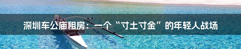 深圳车公庙租房:一个“寸土寸金”的年轻人战场