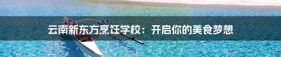 云南新东方烹饪学校:开启你的美食梦想