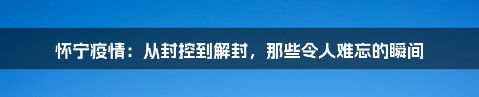 怀宁疫情:从封控到解封,那些令人难忘的瞬间