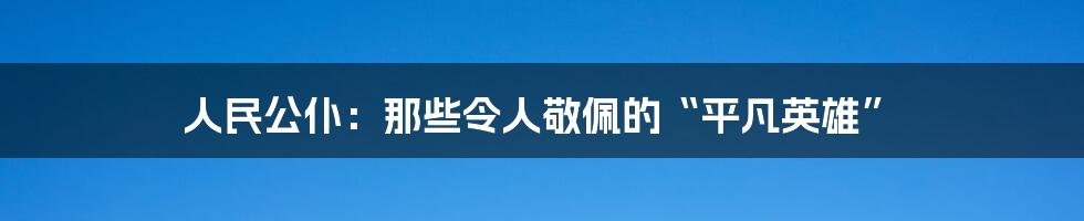人民公仆：那些令人敬佩的“平凡英雄”