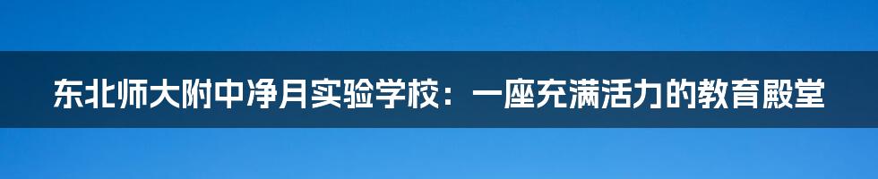 东北师大附中净月实验学校:一座充满活力的教育殿堂
