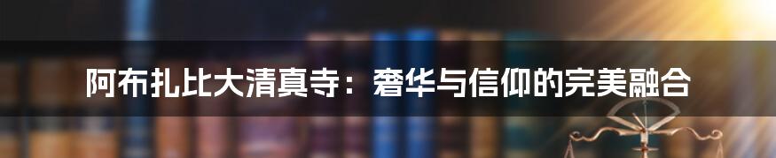 阿布扎比大清真寺:奢华与信仰的完美融合