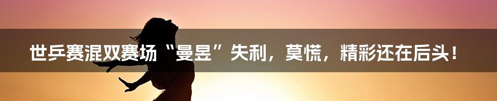 世乒赛混双赛场“曼昱”失利，莫慌，精彩还在后头！