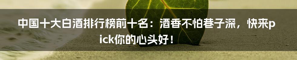 中国十大白酒排行榜前十名：酒香不怕巷子深，快来pick你的心头好！