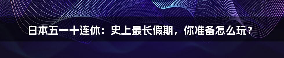 日本五一十连休:史上最长假期,你准备怎么玩?