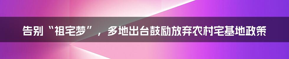 告别“祖宅梦”,多地出台鼓励放弃农村宅基地政策